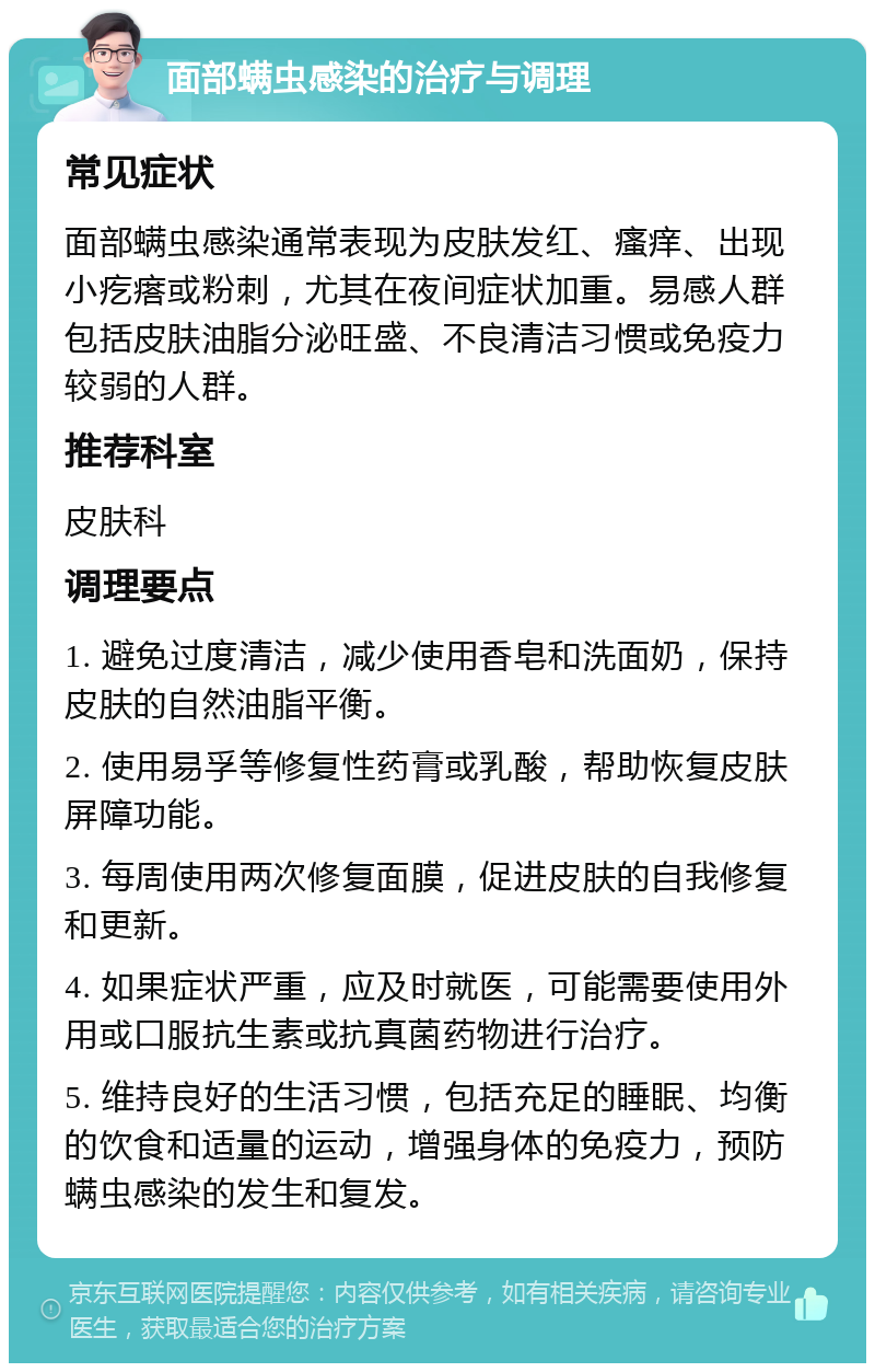 面部螨虫感染的治疗与调理 常见症状 面部螨虫感染通常表现为皮肤发红、瘙痒、出现小疙瘩或粉刺，尤其在夜间症状加重。易感人群包括皮肤油脂分泌旺盛、不良清洁习惯或免疫力较弱的人群。 推荐科室 皮肤科 调理要点 1. 避免过度清洁，减少使用香皂和洗面奶，保持皮肤的自然油脂平衡。 2. 使用易孚等修复性药膏或乳酸，帮助恢复皮肤屏障功能。 3. 每周使用两次修复面膜，促进皮肤的自我修复和更新。 4. 如果症状严重，应及时就医，可能需要使用外用或口服抗生素或抗真菌药物进行治疗。 5. 维持良好的生活习惯，包括充足的睡眠、均衡的饮食和适量的运动，增强身体的免疫力，预防螨虫感染的发生和复发。