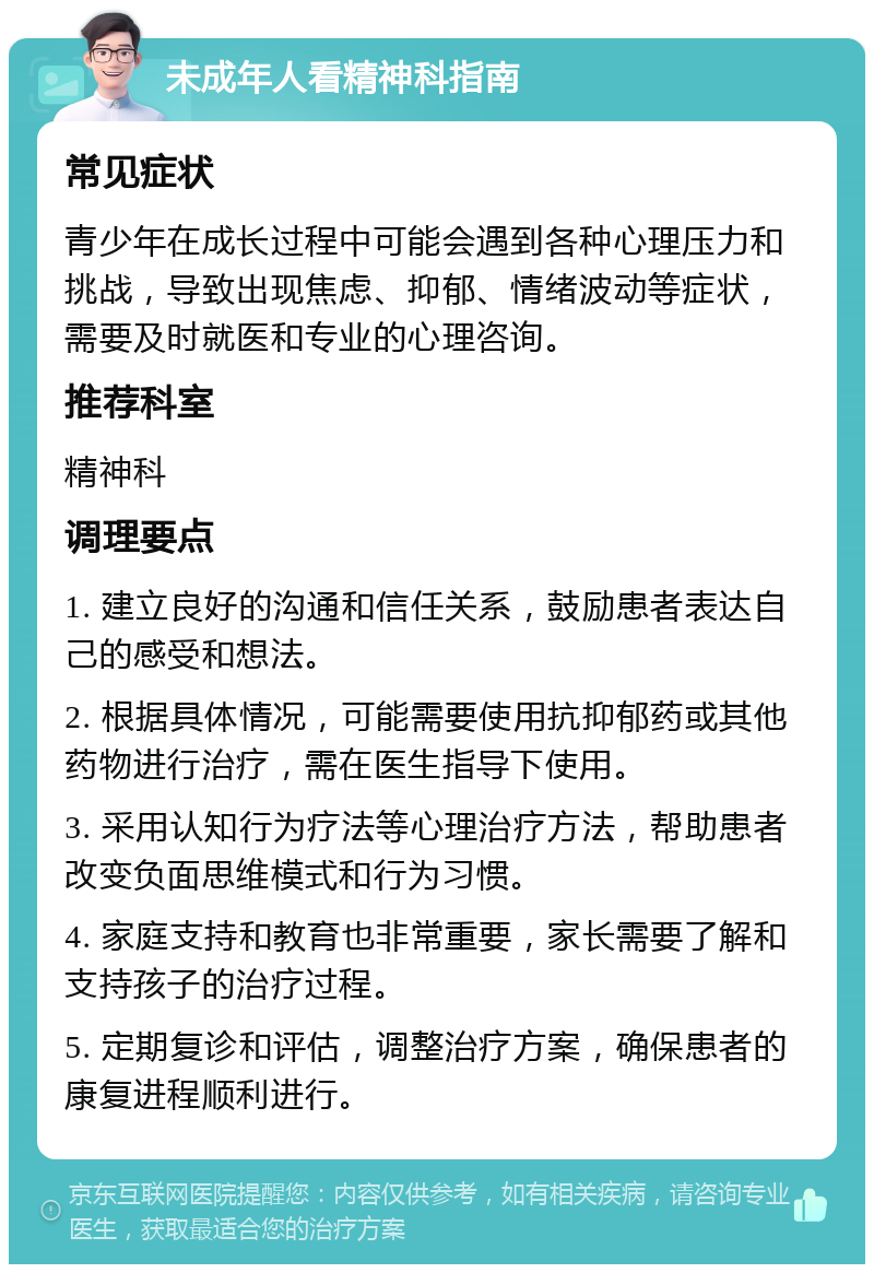 未成年人看精神科指南 常见症状 青少年在成长过程中可能会遇到各种心理压力和挑战，导致出现焦虑、抑郁、情绪波动等症状，需要及时就医和专业的心理咨询。 推荐科室 精神科 调理要点 1. 建立良好的沟通和信任关系，鼓励患者表达自己的感受和想法。 2. 根据具体情况，可能需要使用抗抑郁药或其他药物进行治疗，需在医生指导下使用。 3. 采用认知行为疗法等心理治疗方法，帮助患者改变负面思维模式和行为习惯。 4. 家庭支持和教育也非常重要，家长需要了解和支持孩子的治疗过程。 5. 定期复诊和评估，调整治疗方案，确保患者的康复进程顺利进行。