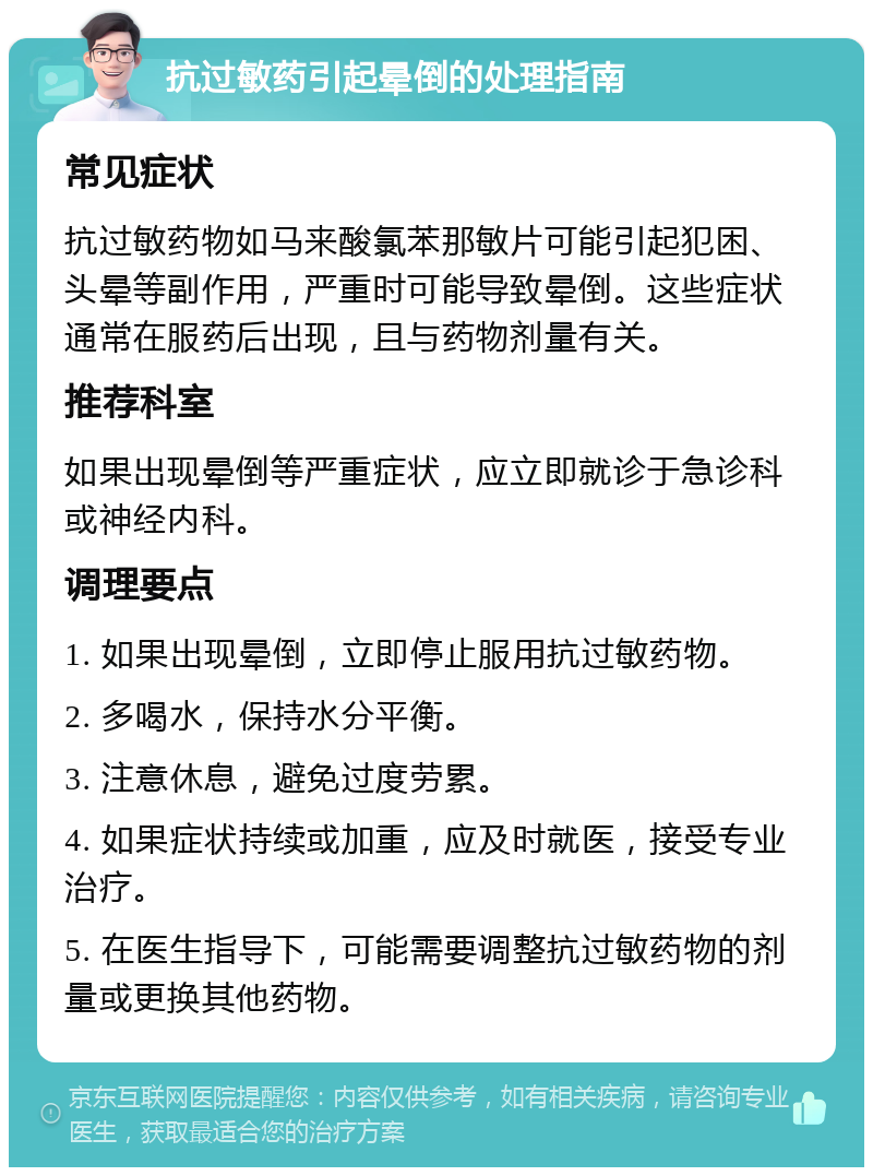 抗过敏药引起晕倒的处理指南 常见症状 抗过敏药物如马来酸氯苯那敏片可能引起犯困、头晕等副作用，严重时可能导致晕倒。这些症状通常在服药后出现，且与药物剂量有关。 推荐科室 如果出现晕倒等严重症状，应立即就诊于急诊科或神经内科。 调理要点 1. 如果出现晕倒，立即停止服用抗过敏药物。 2. 多喝水，保持水分平衡。 3. 注意休息，避免过度劳累。 4. 如果症状持续或加重，应及时就医，接受专业治疗。 5. 在医生指导下，可能需要调整抗过敏药物的剂量或更换其他药物。