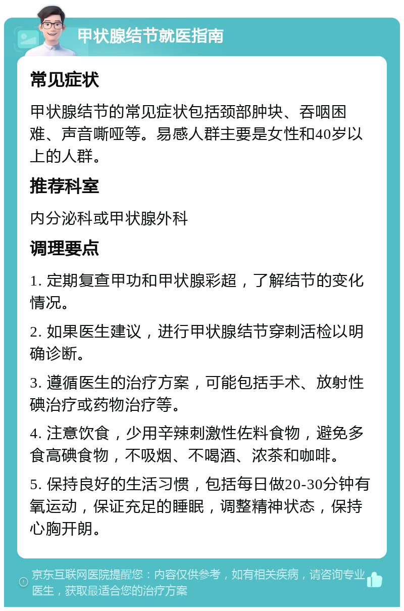 甲状腺结节就医指南 常见症状 甲状腺结节的常见症状包括颈部肿块、吞咽困难、声音嘶哑等。易感人群主要是女性和40岁以上的人群。 推荐科室 内分泌科或甲状腺外科 调理要点 1. 定期复查甲功和甲状腺彩超，了解结节的变化情况。 2. 如果医生建议，进行甲状腺结节穿刺活检以明确诊断。 3. 遵循医生的治疗方案，可能包括手术、放射性碘治疗或药物治疗等。 4. 注意饮食，少用辛辣刺激性佐料食物，避免多食高碘食物，不吸烟、不喝酒、浓茶和咖啡。 5. 保持良好的生活习惯，包括每日做20-30分钟有氧运动，保证充足的睡眠，调整精神状态，保持心胸开朗。