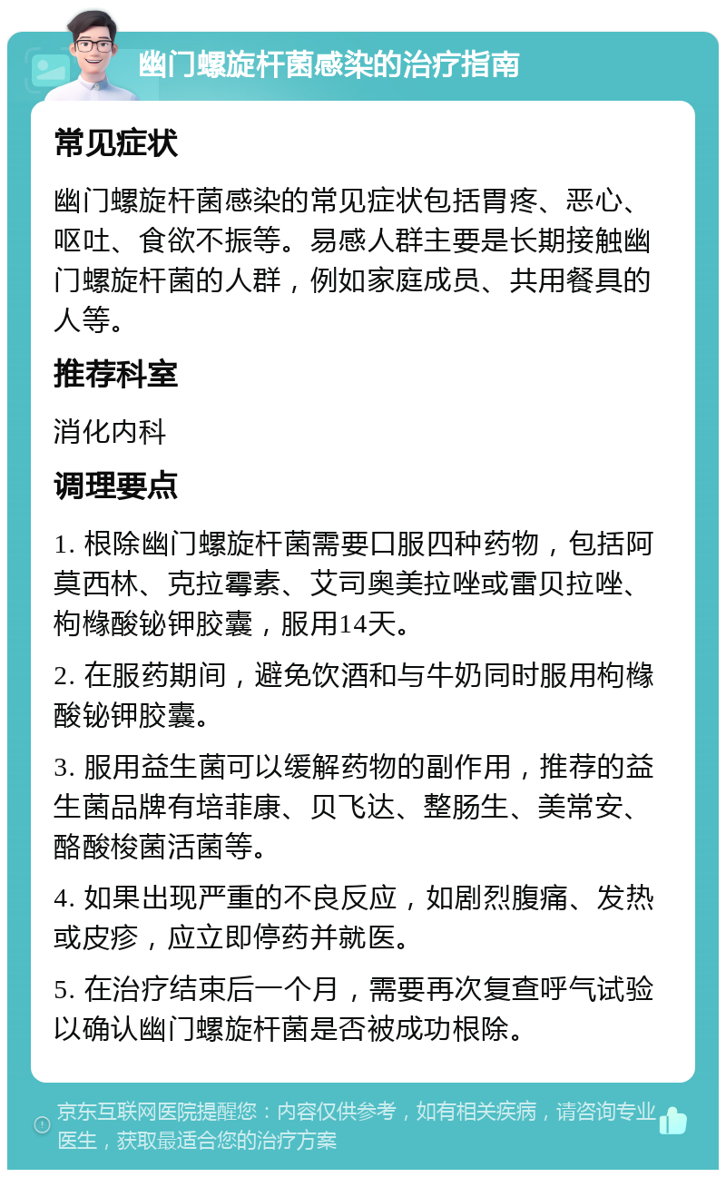 幽门螺旋杆菌感染的治疗指南 常见症状 幽门螺旋杆菌感染的常见症状包括胃疼、恶心、呕吐、食欲不振等。易感人群主要是长期接触幽门螺旋杆菌的人群，例如家庭成员、共用餐具的人等。 推荐科室 消化内科 调理要点 1. 根除幽门螺旋杆菌需要口服四种药物，包括阿莫西林、克拉霉素、艾司奥美拉唑或雷贝拉唑、枸橼酸铋钾胶囊，服用14天。 2. 在服药期间，避免饮酒和与牛奶同时服用枸橼酸铋钾胶囊。 3. 服用益生菌可以缓解药物的副作用，推荐的益生菌品牌有培菲康、贝飞达、整肠生、美常安、酪酸梭菌活菌等。 4. 如果出现严重的不良反应，如剧烈腹痛、发热或皮疹，应立即停药并就医。 5. 在治疗结束后一个月，需要再次复查呼气试验以确认幽门螺旋杆菌是否被成功根除。