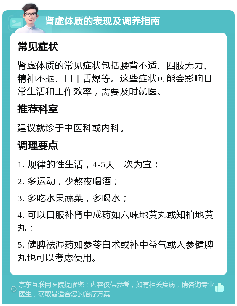 肾虚体质的表现及调养指南 常见症状 肾虚体质的常见症状包括腰背不适、四肢无力、精神不振、口干舌燥等。这些症状可能会影响日常生活和工作效率，需要及时就医。 推荐科室 建议就诊于中医科或内科。 调理要点 1. 规律的性生活，4-5天一次为宜； 2. 多运动，少熬夜喝酒； 3. 多吃水果蔬菜，多喝水； 4. 可以口服补肾中成药如六味地黄丸或知柏地黄丸； 5. 健脾祛湿药如参苓白术或补中益气或人参健脾丸也可以考虑使用。