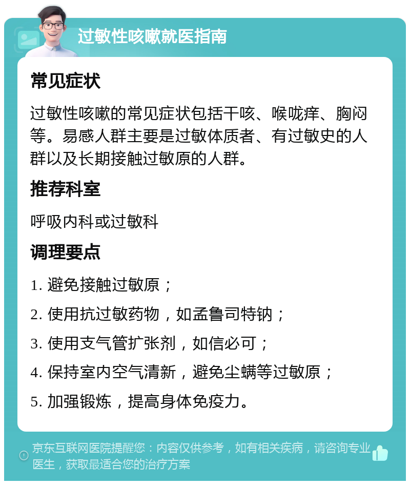 过敏性咳嗽就医指南 常见症状 过敏性咳嗽的常见症状包括干咳、喉咙痒、胸闷等。易感人群主要是过敏体质者、有过敏史的人群以及长期接触过敏原的人群。 推荐科室 呼吸内科或过敏科 调理要点 1. 避免接触过敏原； 2. 使用抗过敏药物，如孟鲁司特钠； 3. 使用支气管扩张剂，如信必可； 4. 保持室内空气清新，避免尘螨等过敏原； 5. 加强锻炼，提高身体免疫力。