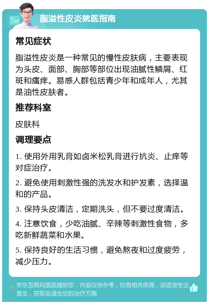 脂溢性皮炎就医指南 常见症状 脂溢性皮炎是一种常见的慢性皮肤病，主要表现为头皮、面部、胸部等部位出现油腻性鳞屑、红斑和瘙痒。易感人群包括青少年和成年人，尤其是油性皮肤者。 推荐科室 皮肤科 调理要点 1. 使用外用乳膏如卤米松乳膏进行抗炎、止痒等对症治疗。 2. 避免使用刺激性强的洗发水和护发素，选择温和的产品。 3. 保持头皮清洁，定期洗头，但不要过度清洁。 4. 注意饮食，少吃油腻、辛辣等刺激性食物，多吃新鲜蔬菜和水果。 5. 保持良好的生活习惯，避免熬夜和过度疲劳，减少压力。