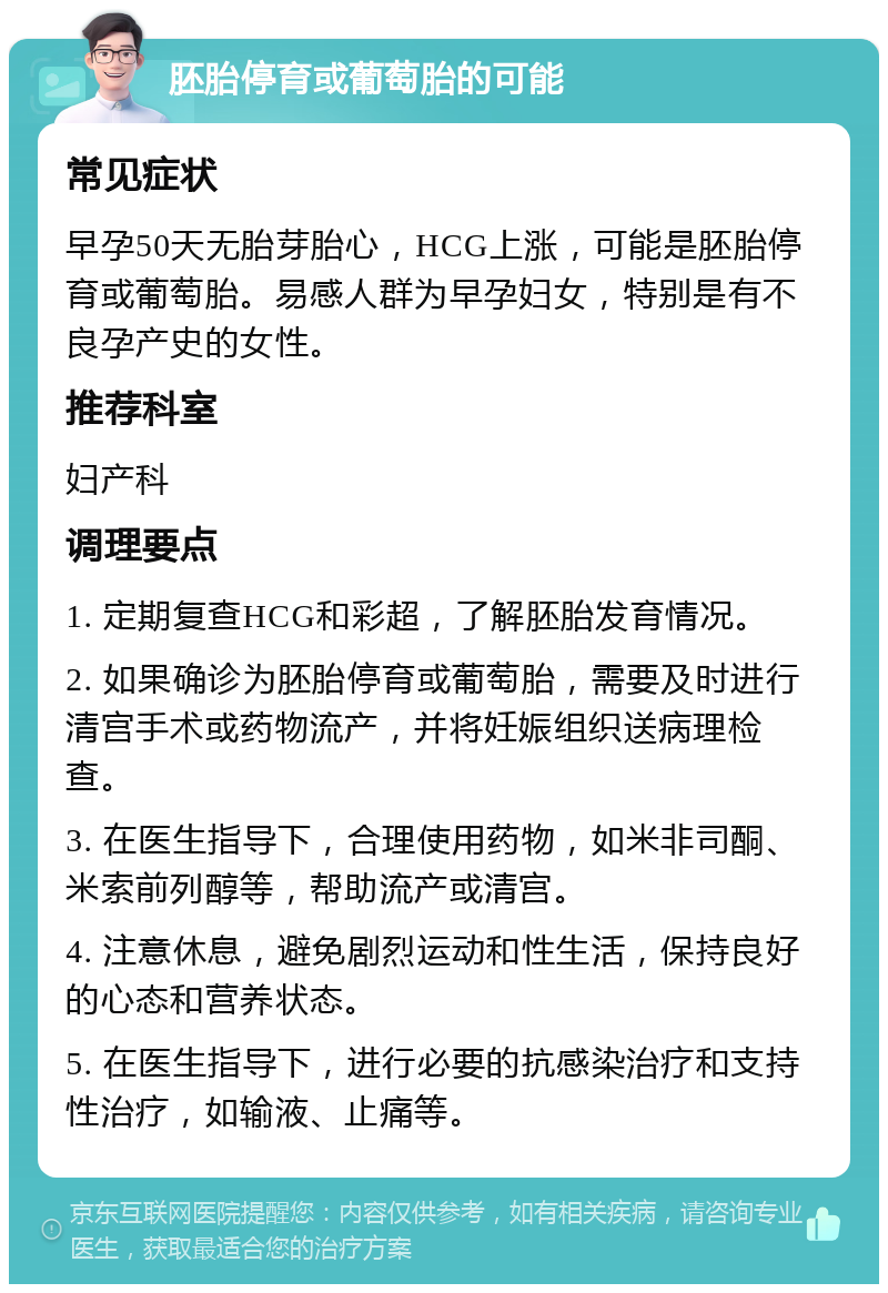 胚胎停育或葡萄胎的可能 常见症状 早孕50天无胎芽胎心，HCG上涨，可能是胚胎停育或葡萄胎。易感人群为早孕妇女，特别是有不良孕产史的女性。 推荐科室 妇产科 调理要点 1. 定期复查HCG和彩超，了解胚胎发育情况。 2. 如果确诊为胚胎停育或葡萄胎，需要及时进行清宫手术或药物流产，并将妊娠组织送病理检查。 3. 在医生指导下，合理使用药物，如米非司酮、米索前列醇等，帮助流产或清宫。 4. 注意休息，避免剧烈运动和性生活，保持良好的心态和营养状态。 5. 在医生指导下，进行必要的抗感染治疗和支持性治疗，如输液、止痛等。