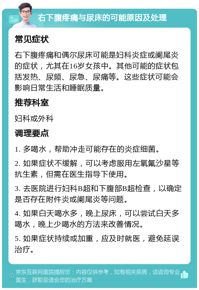 右下腹疼痛与尿床的可能原因及处理 常见症状 右下腹疼痛和偶尔尿床可能是妇科炎症或阑尾炎的症状，尤其在16岁女孩中。其他可能的症状包括发热、尿频、尿急、尿痛等。这些症状可能会影响日常生活和睡眠质量。 推荐科室 妇科或外科 调理要点 1. 多喝水，帮助冲走可能存在的炎症细菌。 2. 如果症状不缓解，可以考虑服用左氧氟沙星等抗生素，但需在医生指导下使用。 3. 去医院进行妇科B超和下腹部B超检查，以确定是否存在附件炎或阑尾炎等问题。 4. 如果白天喝水多，晚上尿床，可以尝试白天多喝水，晚上少喝水的方法来改善情况。 5. 如果症状持续或加重，应及时就医，避免延误治疗。