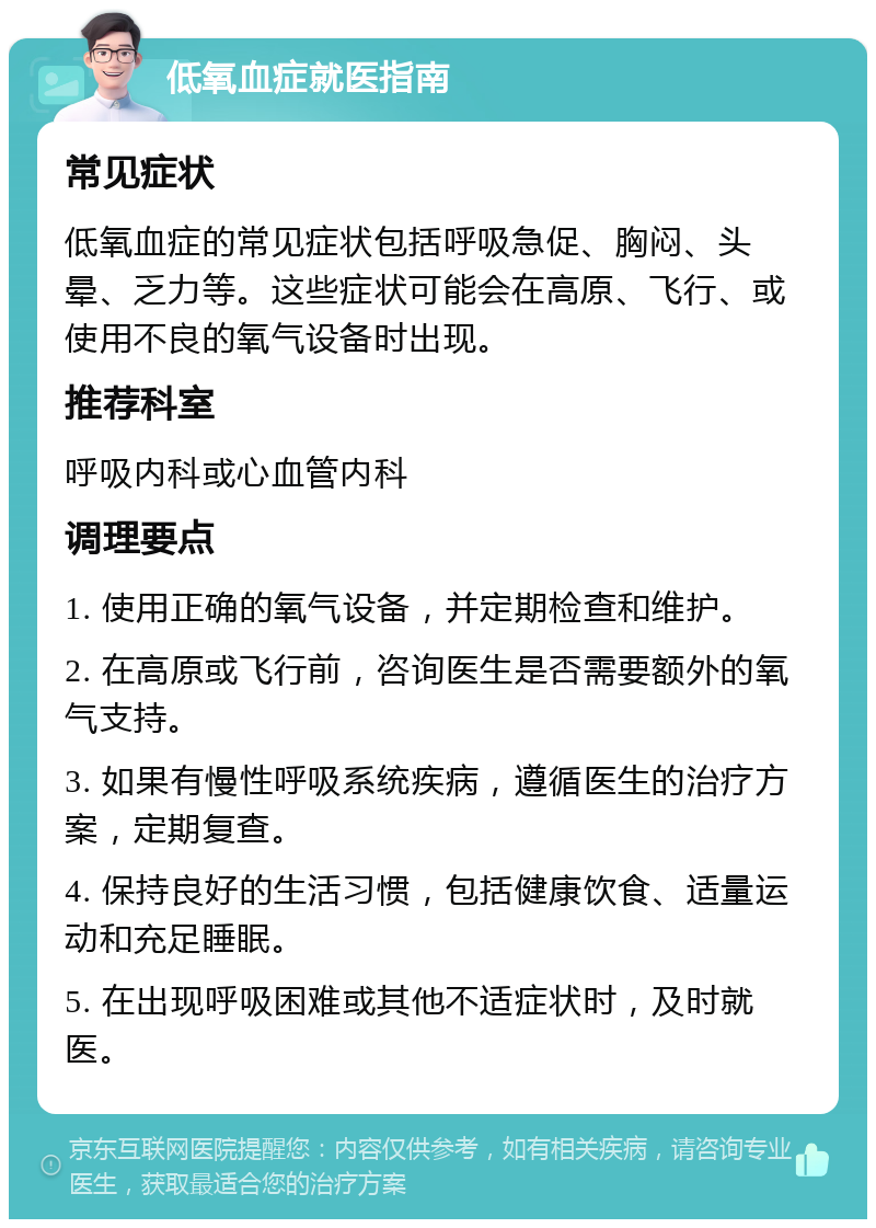 低氧血症就医指南 常见症状 低氧血症的常见症状包括呼吸急促、胸闷、头晕、乏力等。这些症状可能会在高原、飞行、或使用不良的氧气设备时出现。 推荐科室 呼吸内科或心血管内科 调理要点 1. 使用正确的氧气设备，并定期检查和维护。 2. 在高原或飞行前，咨询医生是否需要额外的氧气支持。 3. 如果有慢性呼吸系统疾病，遵循医生的治疗方案，定期复查。 4. 保持良好的生活习惯，包括健康饮食、适量运动和充足睡眠。 5. 在出现呼吸困难或其他不适症状时，及时就医。