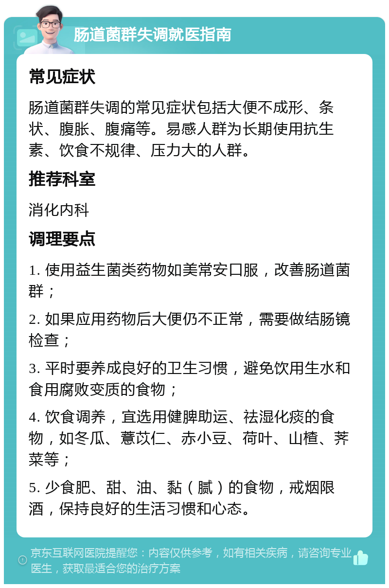 肠道菌群失调就医指南 常见症状 肠道菌群失调的常见症状包括大便不成形、条状、腹胀、腹痛等。易感人群为长期使用抗生素、饮食不规律、压力大的人群。 推荐科室 消化内科 调理要点 1. 使用益生菌类药物如美常安口服，改善肠道菌群； 2. 如果应用药物后大便仍不正常，需要做结肠镜检查； 3. 平时要养成良好的卫生习惯，避免饮用生水和食用腐败变质的食物； 4. 饮食调养，宜选用健脾助运、祛湿化痰的食物，如冬瓜、薏苡仁、赤小豆、荷叶、山楂、荠菜等； 5. 少食肥、甜、油、黏（腻）的食物，戒烟限酒，保持良好的生活习惯和心态。