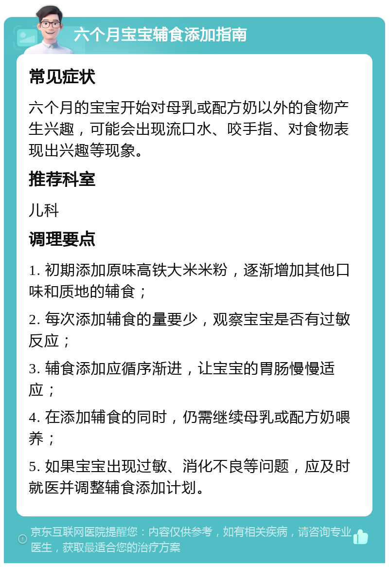 六个月宝宝辅食添加指南 常见症状 六个月的宝宝开始对母乳或配方奶以外的食物产生兴趣，可能会出现流口水、咬手指、对食物表现出兴趣等现象。 推荐科室 儿科 调理要点 1. 初期添加原味高铁大米米粉，逐渐增加其他口味和质地的辅食； 2. 每次添加辅食的量要少，观察宝宝是否有过敏反应； 3. 辅食添加应循序渐进，让宝宝的胃肠慢慢适应； 4. 在添加辅食的同时，仍需继续母乳或配方奶喂养； 5. 如果宝宝出现过敏、消化不良等问题，应及时就医并调整辅食添加计划。