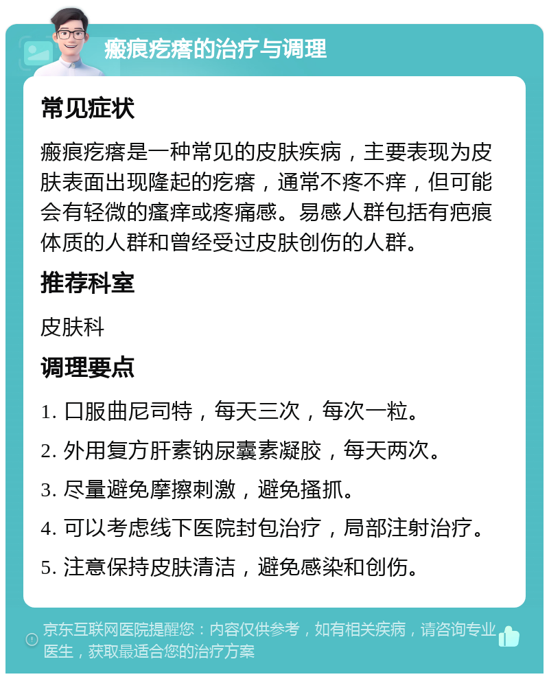 瘢痕疙瘩的治疗与调理 常见症状 瘢痕疙瘩是一种常见的皮肤疾病，主要表现为皮肤表面出现隆起的疙瘩，通常不疼不痒，但可能会有轻微的瘙痒或疼痛感。易感人群包括有疤痕体质的人群和曾经受过皮肤创伤的人群。 推荐科室 皮肤科 调理要点 1. 口服曲尼司特，每天三次，每次一粒。 2. 外用复方肝素钠尿囊素凝胶，每天两次。 3. 尽量避免摩擦刺激，避免搔抓。 4. 可以考虑线下医院封包治疗，局部注射治疗。 5. 注意保持皮肤清洁，避免感染和创伤。