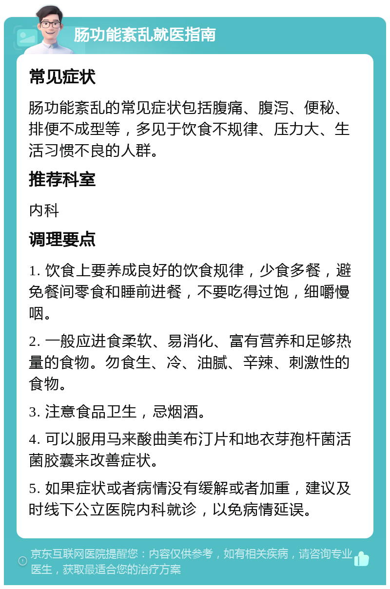 肠功能紊乱就医指南 常见症状 肠功能紊乱的常见症状包括腹痛、腹泻、便秘、排便不成型等，多见于饮食不规律、压力大、生活习惯不良的人群。 推荐科室 内科 调理要点 1. 饮食上要养成良好的饮食规律，少食多餐，避免餐间零食和睡前进餐，不要吃得过饱，细嚼慢咽。 2. 一般应进食柔软、易消化、富有营养和足够热量的食物。勿食生、冷、油腻、辛辣、刺激性的食物。 3. 注意食品卫生，忌烟酒。 4. 可以服用马来酸曲美布汀片和地衣芽孢杆菌活菌胶囊来改善症状。 5. 如果症状或者病情没有缓解或者加重，建议及时线下公立医院内科就诊，以免病情延误。