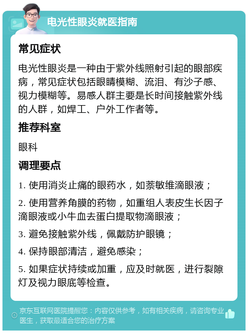 电光性眼炎就医指南 常见症状 电光性眼炎是一种由于紫外线照射引起的眼部疾病，常见症状包括眼睛模糊、流泪、有沙子感、视力模糊等。易感人群主要是长时间接触紫外线的人群，如焊工、户外工作者等。 推荐科室 眼科 调理要点 1. 使用消炎止痛的眼药水，如萘敏维滴眼液； 2. 使用营养角膜的药物，如重组人表皮生长因子滴眼液或小牛血去蛋白提取物滴眼液； 3. 避免接触紫外线，佩戴防护眼镜； 4. 保持眼部清洁，避免感染； 5. 如果症状持续或加重，应及时就医，进行裂隙灯及视力眼底等检查。