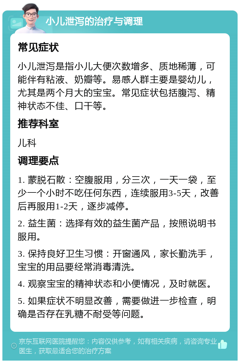 小儿泄泻的治疗与调理 常见症状 小儿泄泻是指小儿大便次数增多、质地稀薄，可能伴有粘液、奶瓣等。易感人群主要是婴幼儿，尤其是两个月大的宝宝。常见症状包括腹泻、精神状态不佳、口干等。 推荐科室 儿科 调理要点 1. 蒙脱石散：空腹服用，分三次，一天一袋，至少一个小时不吃任何东西，连续服用3-5天，改善后再服用1-2天，逐步减停。 2. 益生菌：选择有效的益生菌产品，按照说明书服用。 3. 保持良好卫生习惯：开窗通风，家长勤洗手，宝宝的用品要经常消毒清洗。 4. 观察宝宝的精神状态和小便情况，及时就医。 5. 如果症状不明显改善，需要做进一步检查，明确是否存在乳糖不耐受等问题。