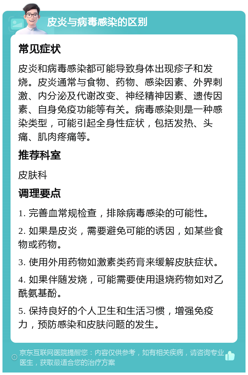 皮炎与病毒感染的区别 常见症状 皮炎和病毒感染都可能导致身体出现疹子和发烧。皮炎通常与食物、药物、感染因素、外界刺激、内分泌及代谢改变、神经精神因素、遗传因素、自身免疫功能等有关。病毒感染则是一种感染类型，可能引起全身性症状，包括发热、头痛、肌肉疼痛等。 推荐科室 皮肤科 调理要点 1. 完善血常规检查，排除病毒感染的可能性。 2. 如果是皮炎，需要避免可能的诱因，如某些食物或药物。 3. 使用外用药物如激素类药膏来缓解皮肤症状。 4. 如果伴随发烧，可能需要使用退烧药物如对乙酰氨基酚。 5. 保持良好的个人卫生和生活习惯，增强免疫力，预防感染和皮肤问题的发生。