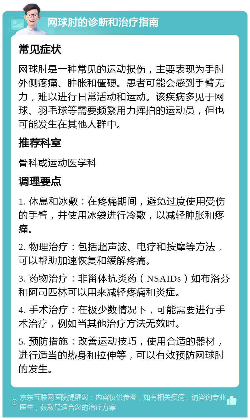 网球肘的诊断和治疗指南 常见症状 网球肘是一种常见的运动损伤，主要表现为手肘外侧疼痛、肿胀和僵硬。患者可能会感到手臂无力，难以进行日常活动和运动。该疾病多见于网球、羽毛球等需要频繁用力挥拍的运动员，但也可能发生在其他人群中。 推荐科室 骨科或运动医学科 调理要点 1. 休息和冰敷：在疼痛期间，避免过度使用受伤的手臂，并使用冰袋进行冷敷，以减轻肿胀和疼痛。 2. 物理治疗：包括超声波、电疗和按摩等方法，可以帮助加速恢复和缓解疼痛。 3. 药物治疗：非甾体抗炎药（NSAIDs）如布洛芬和阿司匹林可以用来减轻疼痛和炎症。 4. 手术治疗：在极少数情况下，可能需要进行手术治疗，例如当其他治疗方法无效时。 5. 预防措施：改善运动技巧，使用合适的器材，进行适当的热身和拉伸等，可以有效预防网球肘的发生。