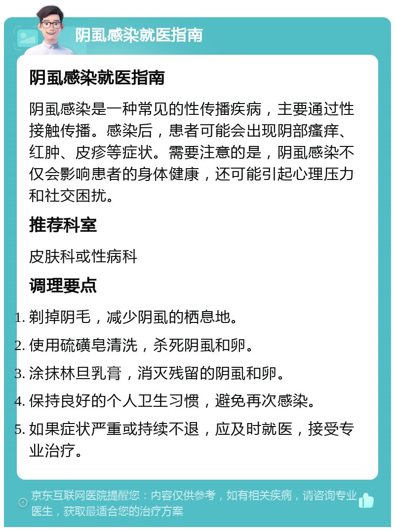 阴虱感染就医指南 阴虱感染就医指南 阴虱感染是一种常见的性传播疾病，主要通过性接触传播。感染后，患者可能会出现阴部瘙痒、红肿、皮疹等症状。需要注意的是，阴虱感染不仅会影响患者的身体健康，还可能引起心理压力和社交困扰。 推荐科室 皮肤科或性病科 调理要点 剃掉阴毛，减少阴虱的栖息地。 使用硫磺皂清洗，杀死阴虱和卵。 涂抹林旦乳膏，消灭残留的阴虱和卵。 保持良好的个人卫生习惯，避免再次感染。 如果症状严重或持续不退，应及时就医，接受专业治疗。