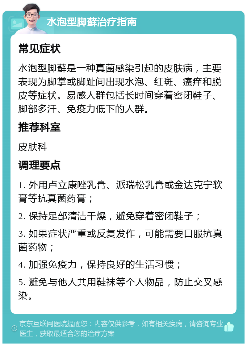 水泡型脚藓治疗指南 常见症状 水泡型脚藓是一种真菌感染引起的皮肤病，主要表现为脚掌或脚趾间出现水泡、红斑、瘙痒和脱皮等症状。易感人群包括长时间穿着密闭鞋子、脚部多汗、免疫力低下的人群。 推荐科室 皮肤科 调理要点 1. 外用卢立康唑乳膏、派瑞松乳膏或金达克宁软膏等抗真菌药膏； 2. 保持足部清洁干燥，避免穿着密闭鞋子； 3. 如果症状严重或反复发作，可能需要口服抗真菌药物； 4. 加强免疫力，保持良好的生活习惯； 5. 避免与他人共用鞋袜等个人物品，防止交叉感染。