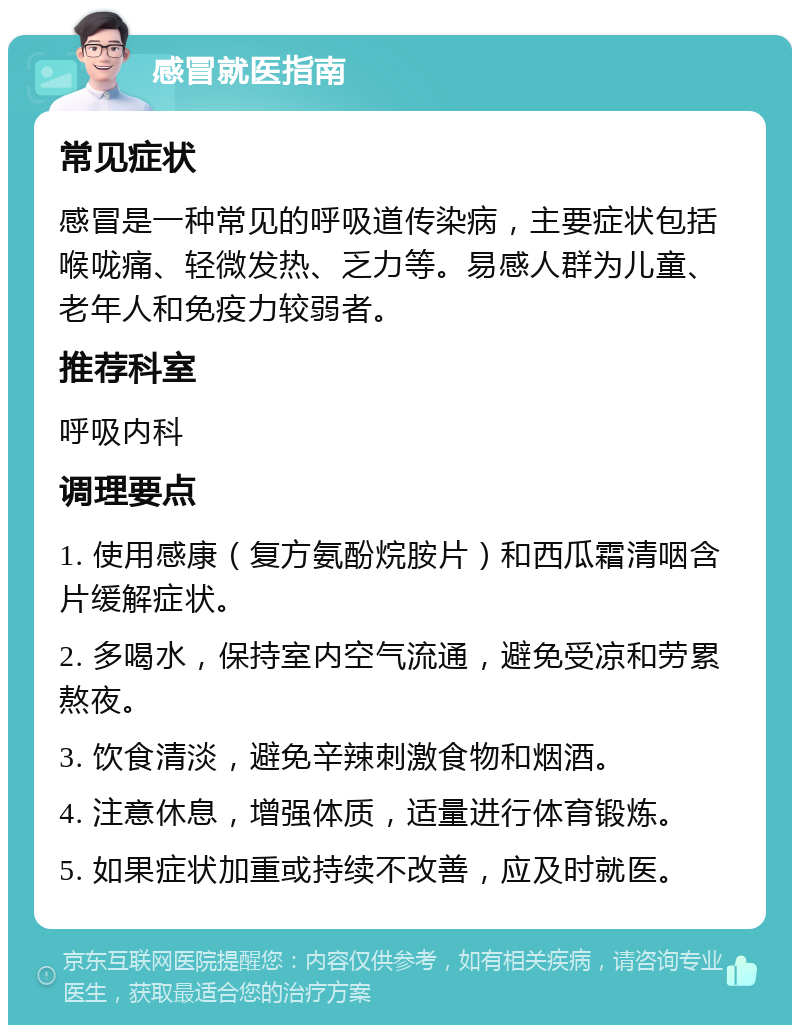 感冒就医指南 常见症状 感冒是一种常见的呼吸道传染病，主要症状包括喉咙痛、轻微发热、乏力等。易感人群为儿童、老年人和免疫力较弱者。 推荐科室 呼吸内科 调理要点 1. 使用感康（复方氨酚烷胺片）和西瓜霜清咽含片缓解症状。 2. 多喝水，保持室内空气流通，避免受凉和劳累熬夜。 3. 饮食清淡，避免辛辣刺激食物和烟酒。 4. 注意休息，增强体质，适量进行体育锻炼。 5. 如果症状加重或持续不改善，应及时就医。