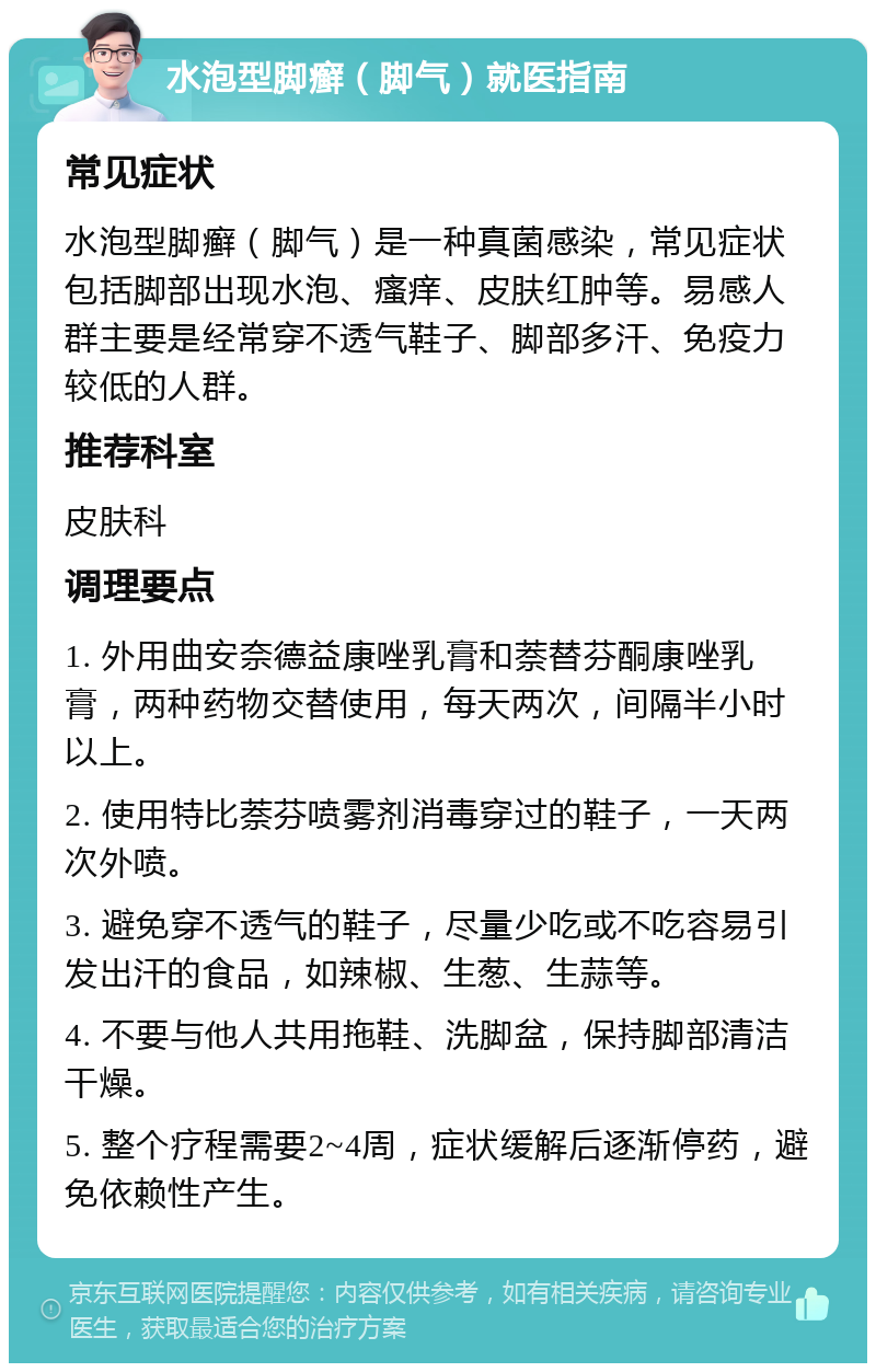 水泡型脚癣（脚气）就医指南 常见症状 水泡型脚癣（脚气）是一种真菌感染，常见症状包括脚部出现水泡、瘙痒、皮肤红肿等。易感人群主要是经常穿不透气鞋子、脚部多汗、免疫力较低的人群。 推荐科室 皮肤科 调理要点 1. 外用曲安奈德益康唑乳膏和萘替芬酮康唑乳膏，两种药物交替使用，每天两次，间隔半小时以上。 2. 使用特比萘芬喷雾剂消毒穿过的鞋子，一天两次外喷。 3. 避免穿不透气的鞋子，尽量少吃或不吃容易引发出汗的食品，如辣椒、生葱、生蒜等。 4. 不要与他人共用拖鞋、洗脚盆，保持脚部清洁干燥。 5. 整个疗程需要2~4周，症状缓解后逐渐停药，避免依赖性产生。