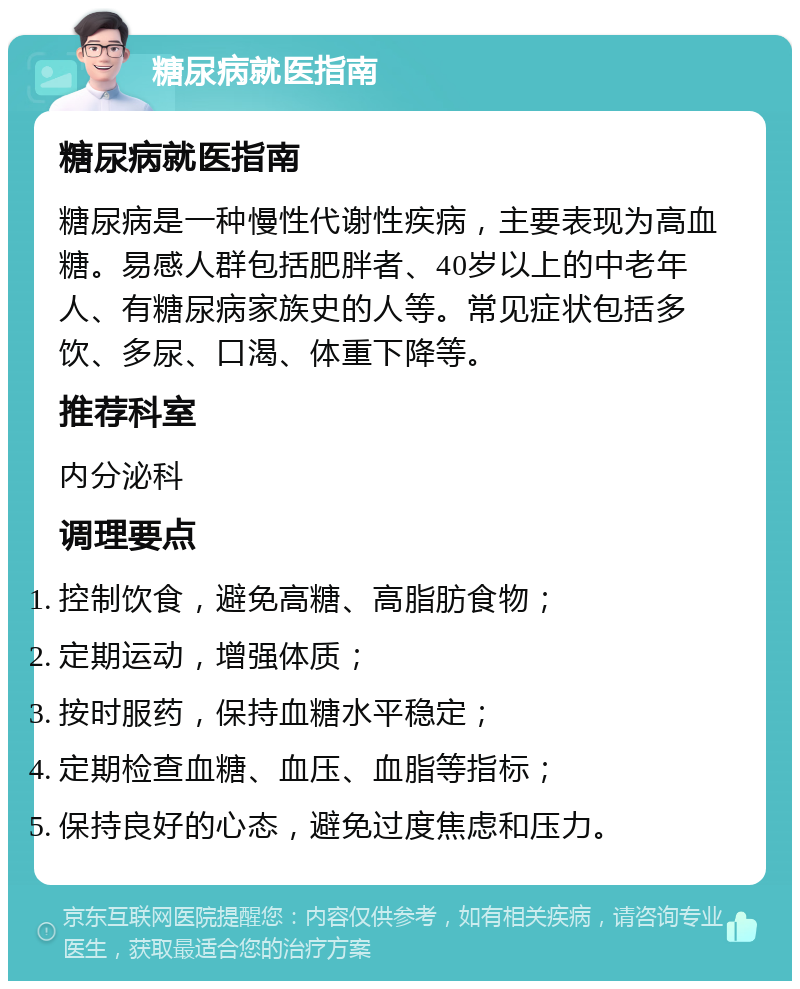 糖尿病就医指南 糖尿病就医指南 糖尿病是一种慢性代谢性疾病，主要表现为高血糖。易感人群包括肥胖者、40岁以上的中老年人、有糖尿病家族史的人等。常见症状包括多饮、多尿、口渴、体重下降等。 推荐科室 内分泌科 调理要点 控制饮食，避免高糖、高脂肪食物； 定期运动，增强体质； 按时服药，保持血糖水平稳定； 定期检查血糖、血压、血脂等指标； 保持良好的心态，避免过度焦虑和压力。