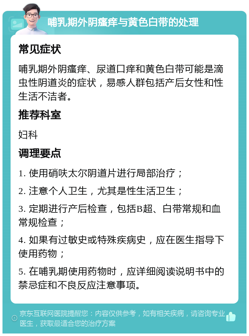 哺乳期外阴瘙痒与黄色白带的处理 常见症状 哺乳期外阴瘙痒、尿道口痒和黄色白带可能是滴虫性阴道炎的症状，易感人群包括产后女性和性生活不洁者。 推荐科室 妇科 调理要点 1. 使用硝呋太尔阴道片进行局部治疗； 2. 注意个人卫生，尤其是性生活卫生； 3. 定期进行产后检查，包括B超、白带常规和血常规检查； 4. 如果有过敏史或特殊疾病史，应在医生指导下使用药物； 5. 在哺乳期使用药物时，应详细阅读说明书中的禁忌症和不良反应注意事项。