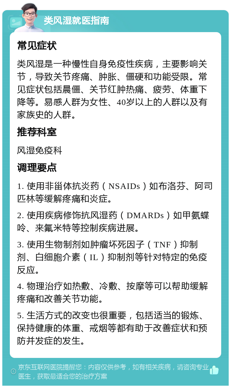 类风湿就医指南 常见症状 类风湿是一种慢性自身免疫性疾病，主要影响关节，导致关节疼痛、肿胀、僵硬和功能受限。常见症状包括晨僵、关节红肿热痛、疲劳、体重下降等。易感人群为女性、40岁以上的人群以及有家族史的人群。 推荐科室 风湿免疫科 调理要点 1. 使用非甾体抗炎药（NSAIDs）如布洛芬、阿司匹林等缓解疼痛和炎症。 2. 使用疾病修饰抗风湿药（DMARDs）如甲氨蝶呤、来氟米特等控制疾病进展。 3. 使用生物制剂如肿瘤坏死因子（TNF）抑制剂、白细胞介素（IL）抑制剂等针对特定的免疫反应。 4. 物理治疗如热敷、冷敷、按摩等可以帮助缓解疼痛和改善关节功能。 5. 生活方式的改变也很重要，包括适当的锻炼、保持健康的体重、戒烟等都有助于改善症状和预防并发症的发生。