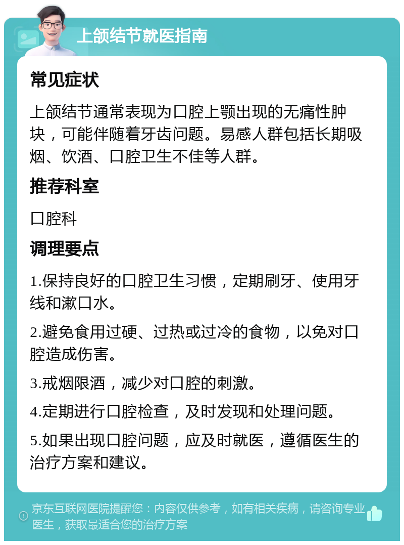 上颌结节就医指南 常见症状 上颌结节通常表现为口腔上颚出现的无痛性肿块，可能伴随着牙齿问题。易感人群包括长期吸烟、饮酒、口腔卫生不佳等人群。 推荐科室 口腔科 调理要点 1.保持良好的口腔卫生习惯，定期刷牙、使用牙线和漱口水。 2.避免食用过硬、过热或过冷的食物，以免对口腔造成伤害。 3.戒烟限酒，减少对口腔的刺激。 4.定期进行口腔检查，及时发现和处理问题。 5.如果出现口腔问题，应及时就医，遵循医生的治疗方案和建议。