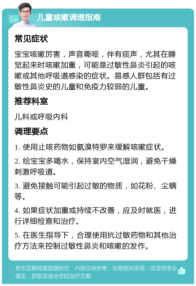 儿童咳嗽调理指南 常见症状 宝宝咳嗽厉害，声音嘶哑，伴有痰声，尤其在睡觉起来时咳嗽加重，可能是过敏性鼻炎引起的咳嗽或其他呼吸道感染的症状。易感人群包括有过敏性鼻炎史的儿童和免疫力较弱的儿童。 推荐科室 儿科或呼吸内科 调理要点 1. 使用止咳药物如氨溴特罗来缓解咳嗽症状。 2. 给宝宝多喝水，保持室内空气湿润，避免干燥刺激呼吸道。 3. 避免接触可能引起过敏的物质，如花粉、尘螨等。 4. 如果症状加重或持续不改善，应及时就医，进行详细检查和治疗。 5. 在医生指导下，合理使用抗过敏药物和其他治疗方法来控制过敏性鼻炎和咳嗽的发作。