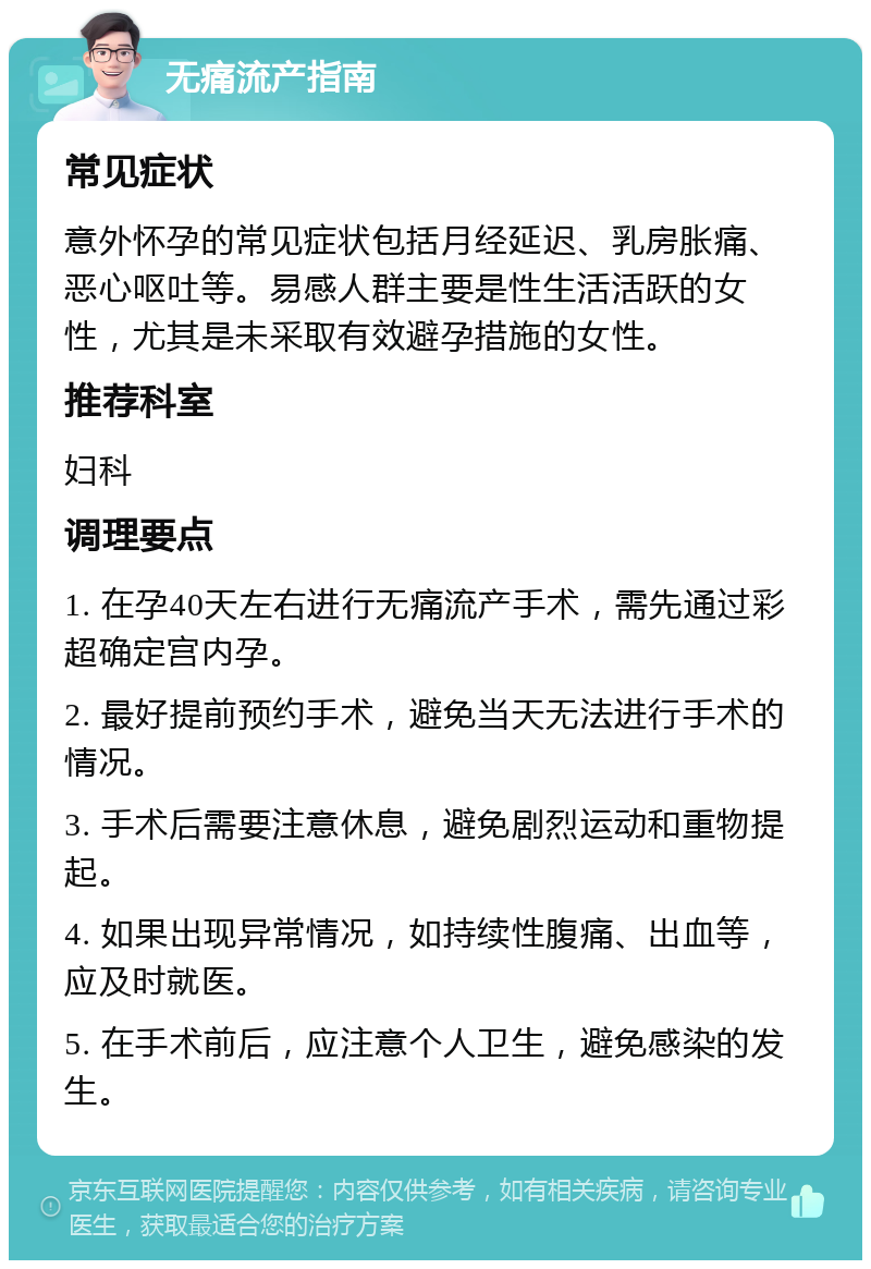 无痛流产指南 常见症状 意外怀孕的常见症状包括月经延迟、乳房胀痛、恶心呕吐等。易感人群主要是性生活活跃的女性，尤其是未采取有效避孕措施的女性。 推荐科室 妇科 调理要点 1. 在孕40天左右进行无痛流产手术，需先通过彩超确定宫内孕。 2. 最好提前预约手术，避免当天无法进行手术的情况。 3. 手术后需要注意休息，避免剧烈运动和重物提起。 4. 如果出现异常情况，如持续性腹痛、出血等，应及时就医。 5. 在手术前后，应注意个人卫生，避免感染的发生。