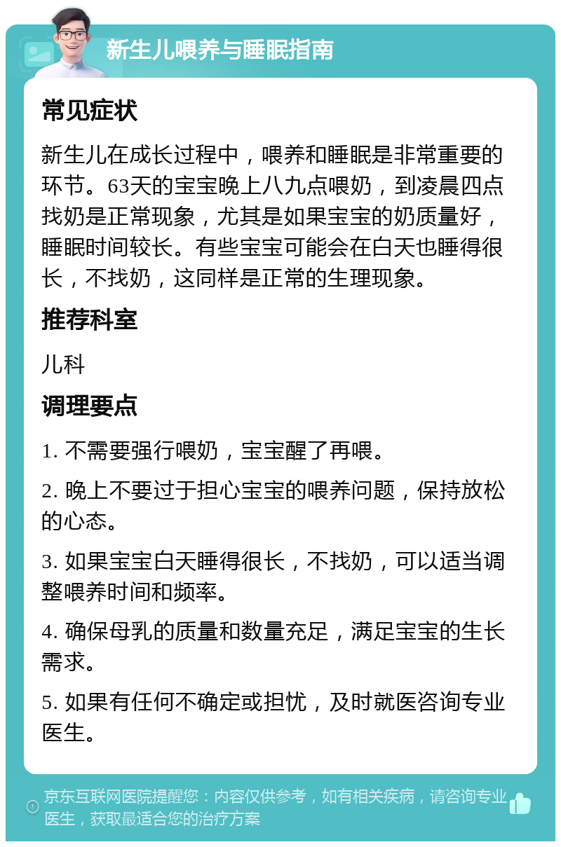 新生儿喂养与睡眠指南 常见症状 新生儿在成长过程中，喂养和睡眠是非常重要的环节。63天的宝宝晚上八九点喂奶，到凌晨四点找奶是正常现象，尤其是如果宝宝的奶质量好，睡眠时间较长。有些宝宝可能会在白天也睡得很长，不找奶，这同样是正常的生理现象。 推荐科室 儿科 调理要点 1. 不需要强行喂奶，宝宝醒了再喂。 2. 晚上不要过于担心宝宝的喂养问题，保持放松的心态。 3. 如果宝宝白天睡得很长，不找奶，可以适当调整喂养时间和频率。 4. 确保母乳的质量和数量充足，满足宝宝的生长需求。 5. 如果有任何不确定或担忧，及时就医咨询专业医生。