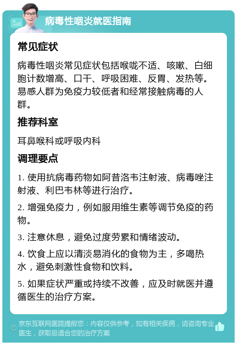 病毒性咽炎就医指南 常见症状 病毒性咽炎常见症状包括喉咙不适、咳嗽、白细胞计数增高、口干、呼吸困难、反胃、发热等。易感人群为免疫力较低者和经常接触病毒的人群。 推荐科室 耳鼻喉科或呼吸内科 调理要点 1. 使用抗病毒药物如阿昔洛韦注射液、病毒唑注射液、利巴韦林等进行治疗。 2. 增强免疫力，例如服用维生素等调节免疫的药物。 3. 注意休息，避免过度劳累和情绪波动。 4. 饮食上应以清淡易消化的食物为主，多喝热水，避免刺激性食物和饮料。 5. 如果症状严重或持续不改善，应及时就医并遵循医生的治疗方案。