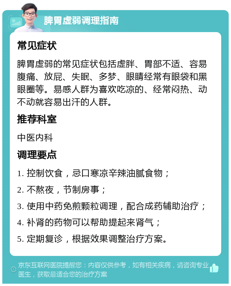 脾胃虚弱调理指南 常见症状 脾胃虚弱的常见症状包括虚胖、胃部不适、容易腹痛、放屁、失眠、多梦、眼睛经常有眼袋和黑眼圈等。易感人群为喜欢吃凉的、经常闷热、动不动就容易出汗的人群。 推荐科室 中医内科 调理要点 1. 控制饮食，忌口寒凉辛辣油腻食物； 2. 不熬夜，节制房事； 3. 使用中药免煎颗粒调理，配合成药辅助治疗； 4. 补肾的药物可以帮助提起来肾气； 5. 定期复诊，根据效果调整治疗方案。