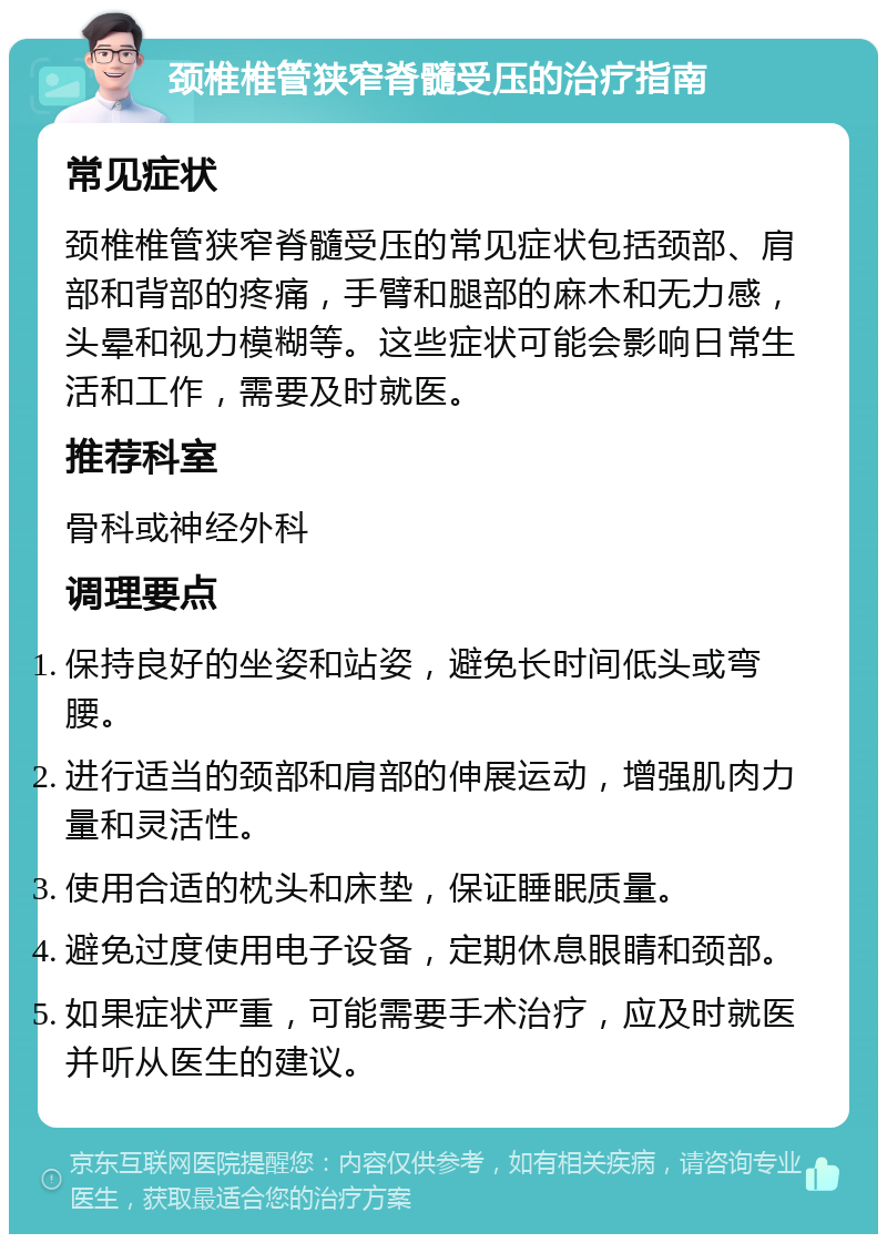 颈椎椎管狭窄脊髓受压的治疗指南 常见症状 颈椎椎管狭窄脊髓受压的常见症状包括颈部、肩部和背部的疼痛，手臂和腿部的麻木和无力感，头晕和视力模糊等。这些症状可能会影响日常生活和工作，需要及时就医。 推荐科室 骨科或神经外科 调理要点 保持良好的坐姿和站姿，避免长时间低头或弯腰。 进行适当的颈部和肩部的伸展运动，增强肌肉力量和灵活性。 使用合适的枕头和床垫，保证睡眠质量。 避免过度使用电子设备，定期休息眼睛和颈部。 如果症状严重，可能需要手术治疗，应及时就医并听从医生的建议。