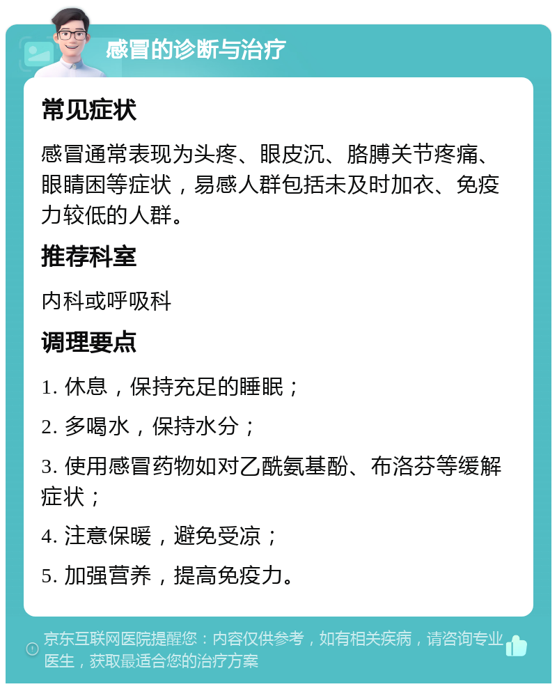 感冒的诊断与治疗 常见症状 感冒通常表现为头疼、眼皮沉、胳膊关节疼痛、眼睛困等症状，易感人群包括未及时加衣、免疫力较低的人群。 推荐科室 内科或呼吸科 调理要点 1. 休息，保持充足的睡眠； 2. 多喝水，保持水分； 3. 使用感冒药物如对乙酰氨基酚、布洛芬等缓解症状； 4. 注意保暖，避免受凉； 5. 加强营养，提高免疫力。