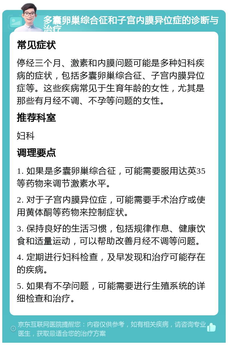 多囊卵巢综合征和子宫内膜异位症的诊断与治疗 常见症状 停经三个月、激素和内膜问题可能是多种妇科疾病的症状，包括多囊卵巢综合征、子宫内膜异位症等。这些疾病常见于生育年龄的女性，尤其是那些有月经不调、不孕等问题的女性。 推荐科室 妇科 调理要点 1. 如果是多囊卵巢综合征，可能需要服用达英35等药物来调节激素水平。 2. 对于子宫内膜异位症，可能需要手术治疗或使用黄体酮等药物来控制症状。 3. 保持良好的生活习惯，包括规律作息、健康饮食和适量运动，可以帮助改善月经不调等问题。 4. 定期进行妇科检查，及早发现和治疗可能存在的疾病。 5. 如果有不孕问题，可能需要进行生殖系统的详细检查和治疗。