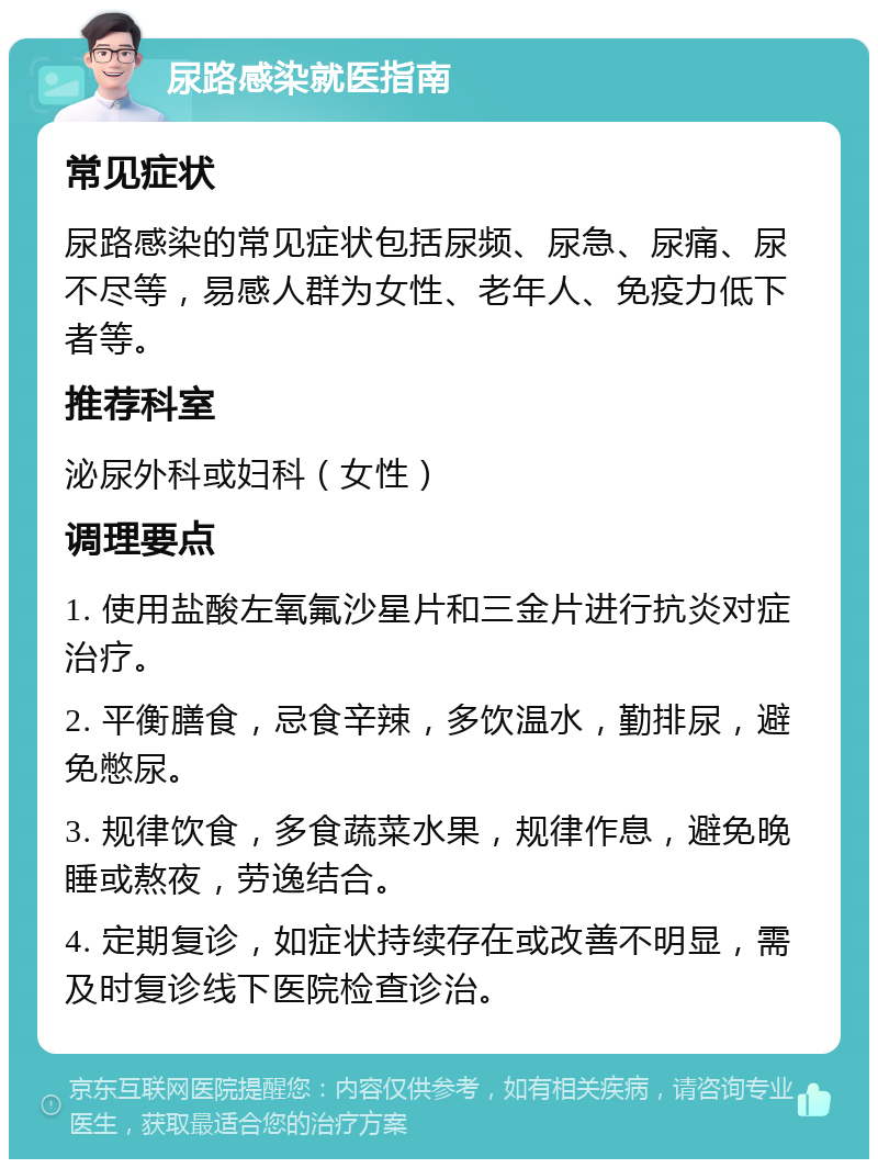 尿路感染就医指南 常见症状 尿路感染的常见症状包括尿频、尿急、尿痛、尿不尽等，易感人群为女性、老年人、免疫力低下者等。 推荐科室 泌尿外科或妇科（女性） 调理要点 1. 使用盐酸左氧氟沙星片和三金片进行抗炎对症治疗。 2. 平衡膳食，忌食辛辣，多饮温水，勤排尿，避免憋尿。 3. 规律饮食，多食蔬菜水果，规律作息，避免晚睡或熬夜，劳逸结合。 4. 定期复诊，如症状持续存在或改善不明显，需及时复诊线下医院检查诊治。