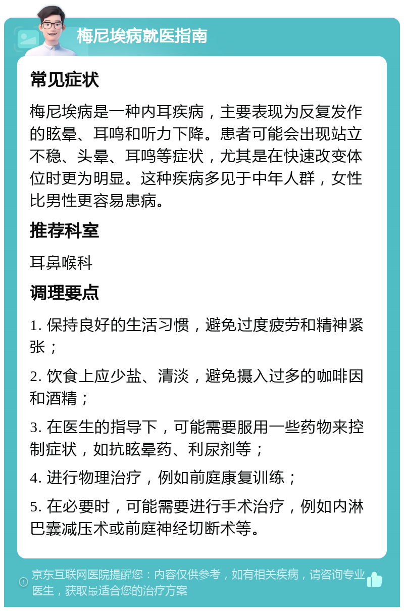 梅尼埃病就医指南 常见症状 梅尼埃病是一种内耳疾病，主要表现为反复发作的眩晕、耳鸣和听力下降。患者可能会出现站立不稳、头晕、耳鸣等症状，尤其是在快速改变体位时更为明显。这种疾病多见于中年人群，女性比男性更容易患病。 推荐科室 耳鼻喉科 调理要点 1. 保持良好的生活习惯，避免过度疲劳和精神紧张； 2. 饮食上应少盐、清淡，避免摄入过多的咖啡因和酒精； 3. 在医生的指导下，可能需要服用一些药物来控制症状，如抗眩晕药、利尿剂等； 4. 进行物理治疗，例如前庭康复训练； 5. 在必要时，可能需要进行手术治疗，例如内淋巴囊减压术或前庭神经切断术等。