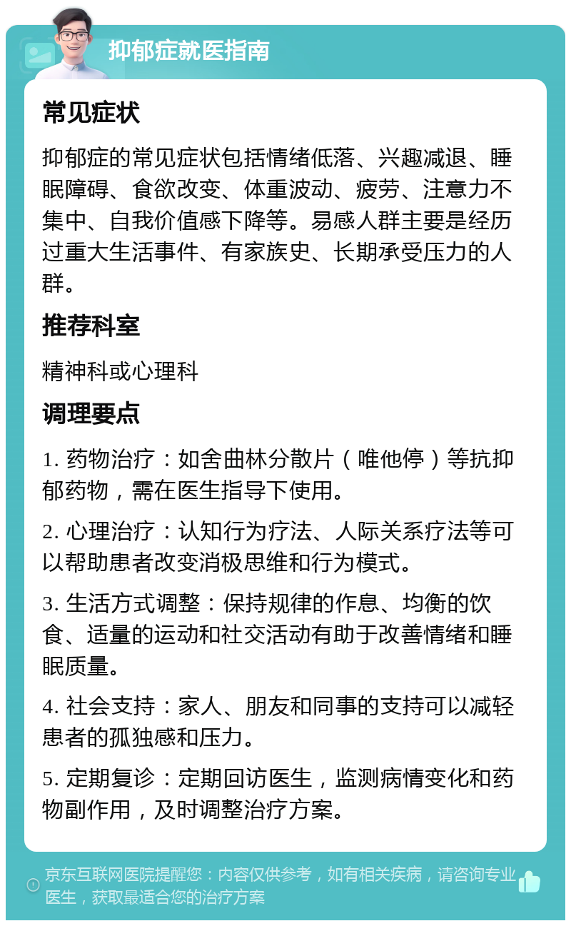 抑郁症就医指南 常见症状 抑郁症的常见症状包括情绪低落、兴趣减退、睡眠障碍、食欲改变、体重波动、疲劳、注意力不集中、自我价值感下降等。易感人群主要是经历过重大生活事件、有家族史、长期承受压力的人群。 推荐科室 精神科或心理科 调理要点 1. 药物治疗：如舍曲林分散片（唯他停）等抗抑郁药物，需在医生指导下使用。 2. 心理治疗：认知行为疗法、人际关系疗法等可以帮助患者改变消极思维和行为模式。 3. 生活方式调整：保持规律的作息、均衡的饮食、适量的运动和社交活动有助于改善情绪和睡眠质量。 4. 社会支持：家人、朋友和同事的支持可以减轻患者的孤独感和压力。 5. 定期复诊：定期回访医生，监测病情变化和药物副作用，及时调整治疗方案。