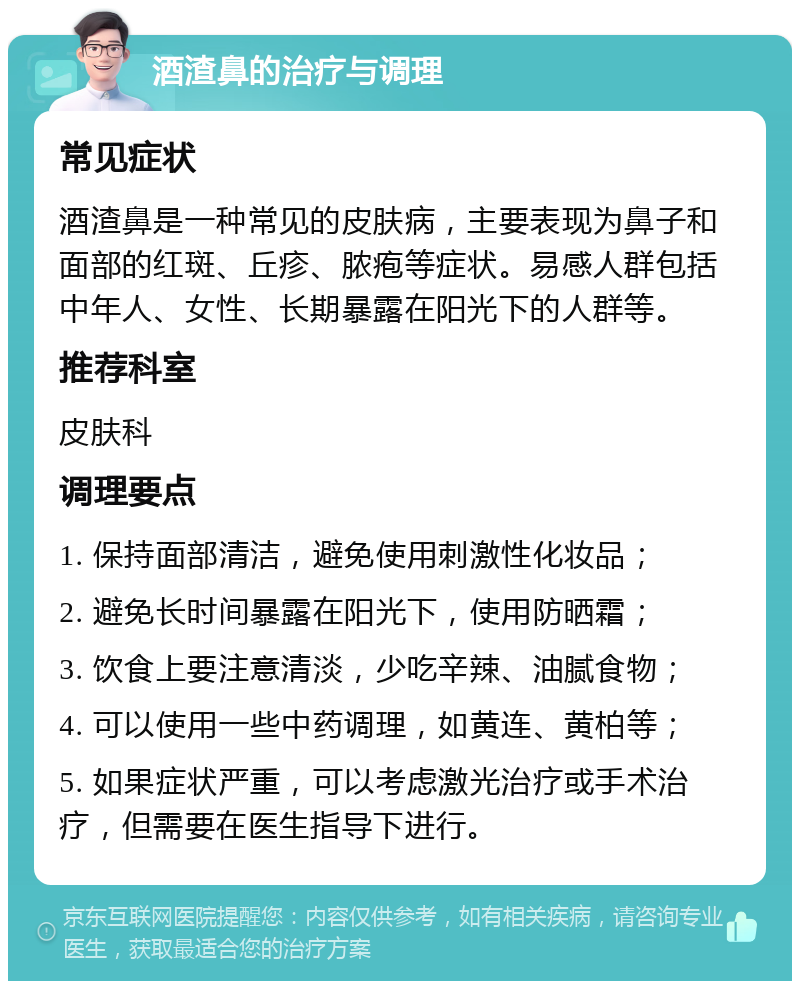 酒渣鼻的治疗与调理 常见症状 酒渣鼻是一种常见的皮肤病，主要表现为鼻子和面部的红斑、丘疹、脓疱等症状。易感人群包括中年人、女性、长期暴露在阳光下的人群等。 推荐科室 皮肤科 调理要点 1. 保持面部清洁，避免使用刺激性化妆品； 2. 避免长时间暴露在阳光下，使用防晒霜； 3. 饮食上要注意清淡，少吃辛辣、油腻食物； 4. 可以使用一些中药调理，如黄连、黄柏等； 5. 如果症状严重，可以考虑激光治疗或手术治疗，但需要在医生指导下进行。