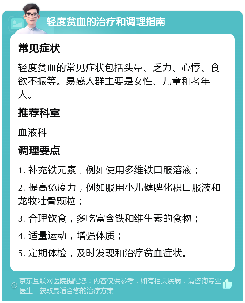 轻度贫血的治疗和调理指南 常见症状 轻度贫血的常见症状包括头晕、乏力、心悸、食欲不振等。易感人群主要是女性、儿童和老年人。 推荐科室 血液科 调理要点 1. 补充铁元素，例如使用多维铁口服溶液； 2. 提高免疫力，例如服用小儿健脾化积口服液和龙牧壮骨颗粒； 3. 合理饮食，多吃富含铁和维生素的食物； 4. 适量运动，增强体质； 5. 定期体检，及时发现和治疗贫血症状。