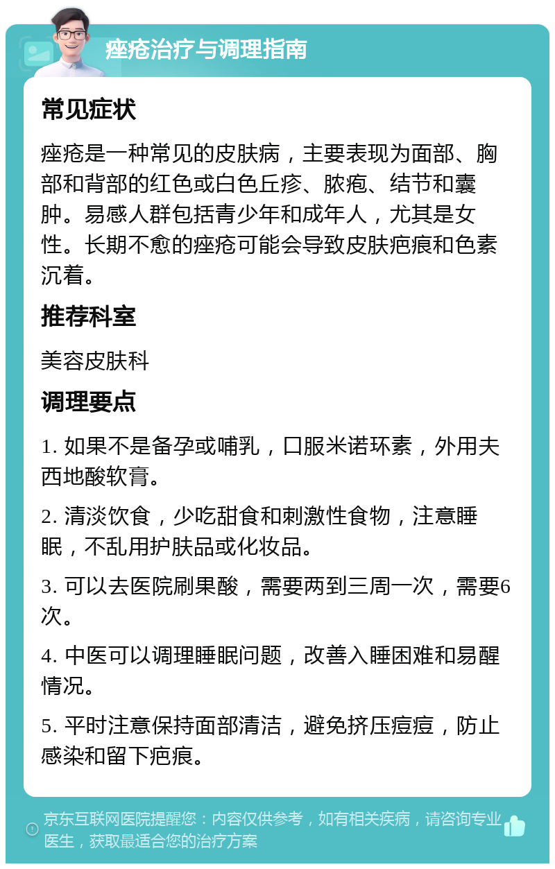 痤疮治疗与调理指南 常见症状 痤疮是一种常见的皮肤病，主要表现为面部、胸部和背部的红色或白色丘疹、脓疱、结节和囊肿。易感人群包括青少年和成年人，尤其是女性。长期不愈的痤疮可能会导致皮肤疤痕和色素沉着。 推荐科室 美容皮肤科 调理要点 1. 如果不是备孕或哺乳，口服米诺环素，外用夫西地酸软膏。 2. 清淡饮食，少吃甜食和刺激性食物，注意睡眠，不乱用护肤品或化妆品。 3. 可以去医院刷果酸，需要两到三周一次，需要6次。 4. 中医可以调理睡眠问题，改善入睡困难和易醒情况。 5. 平时注意保持面部清洁，避免挤压痘痘，防止感染和留下疤痕。