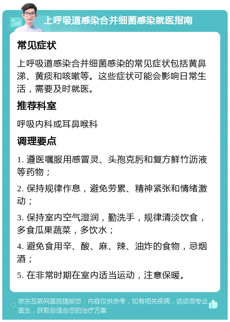 上呼吸道感染合并细菌感染就医指南 常见症状 上呼吸道感染合并细菌感染的常见症状包括黄鼻涕、黄痰和咳嗽等。这些症状可能会影响日常生活，需要及时就医。 推荐科室 呼吸内科或耳鼻喉科 调理要点 1. 遵医嘱服用感冒灵、头孢克肟和复方鲜竹沥液等药物； 2. 保持规律作息，避免劳累、精神紧张和情绪激动； 3. 保持室内空气湿润，勤洗手，规律清淡饮食，多食瓜果蔬菜，多饮水； 4. 避免食用辛、酸、麻、辣、油炸的食物，忌烟酒； 5. 在非常时期在室内适当运动，注意保暖。