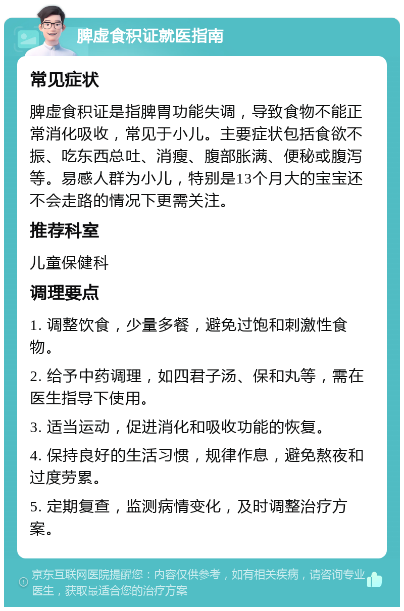 脾虚食积证就医指南 常见症状 脾虚食积证是指脾胃功能失调，导致食物不能正常消化吸收，常见于小儿。主要症状包括食欲不振、吃东西总吐、消瘦、腹部胀满、便秘或腹泻等。易感人群为小儿，特别是13个月大的宝宝还不会走路的情况下更需关注。 推荐科室 儿童保健科 调理要点 1. 调整饮食，少量多餐，避免过饱和刺激性食物。 2. 给予中药调理，如四君子汤、保和丸等，需在医生指导下使用。 3. 适当运动，促进消化和吸收功能的恢复。 4. 保持良好的生活习惯，规律作息，避免熬夜和过度劳累。 5. 定期复查，监测病情变化，及时调整治疗方案。