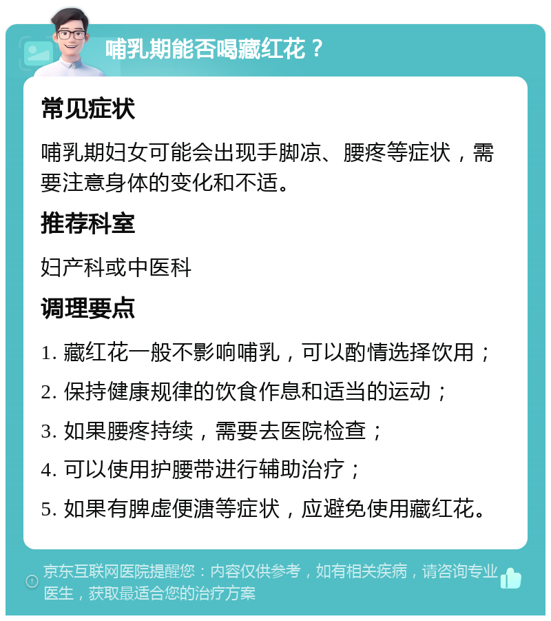 哺乳期能否喝藏红花？ 常见症状 哺乳期妇女可能会出现手脚凉、腰疼等症状，需要注意身体的变化和不适。 推荐科室 妇产科或中医科 调理要点 1. 藏红花一般不影响哺乳，可以酌情选择饮用； 2. 保持健康规律的饮食作息和适当的运动； 3. 如果腰疼持续，需要去医院检查； 4. 可以使用护腰带进行辅助治疗； 5. 如果有脾虚便溏等症状，应避免使用藏红花。