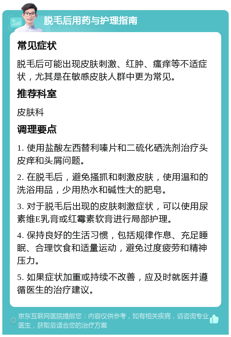 脱毛后用药与护理指南 常见症状 脱毛后可能出现皮肤刺激、红肿、瘙痒等不适症状，尤其是在敏感皮肤人群中更为常见。 推荐科室 皮肤科 调理要点 1. 使用盐酸左西替利嗪片和二硫化硒洗剂治疗头皮痒和头屑问题。 2. 在脱毛后，避免搔抓和刺激皮肤，使用温和的洗浴用品，少用热水和碱性大的肥皂。 3. 对于脱毛后出现的皮肤刺激症状，可以使用尿素维E乳膏或红霉素软膏进行局部护理。 4. 保持良好的生活习惯，包括规律作息、充足睡眠、合理饮食和适量运动，避免过度疲劳和精神压力。 5. 如果症状加重或持续不改善，应及时就医并遵循医生的治疗建议。