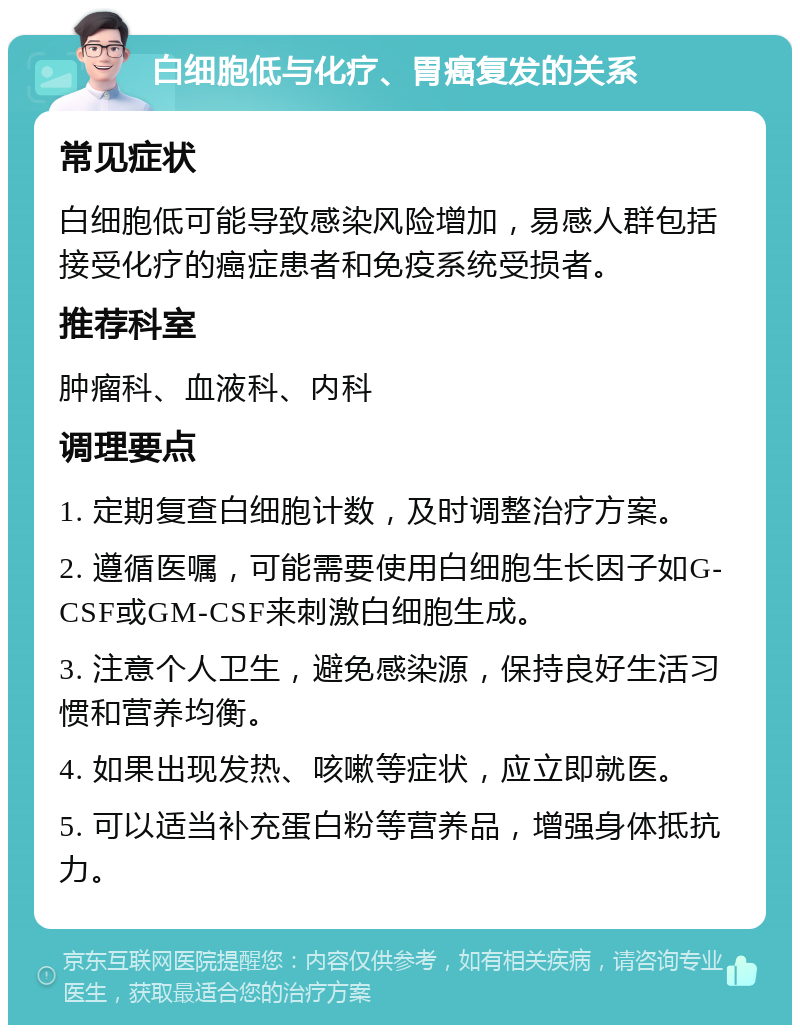 白细胞低与化疗、胃癌复发的关系 常见症状 白细胞低可能导致感染风险增加，易感人群包括接受化疗的癌症患者和免疫系统受损者。 推荐科室 肿瘤科、血液科、内科 调理要点 1. 定期复查白细胞计数，及时调整治疗方案。 2. 遵循医嘱，可能需要使用白细胞生长因子如G-CSF或GM-CSF来刺激白细胞生成。 3. 注意个人卫生，避免感染源，保持良好生活习惯和营养均衡。 4. 如果出现发热、咳嗽等症状，应立即就医。 5. 可以适当补充蛋白粉等营养品，增强身体抵抗力。