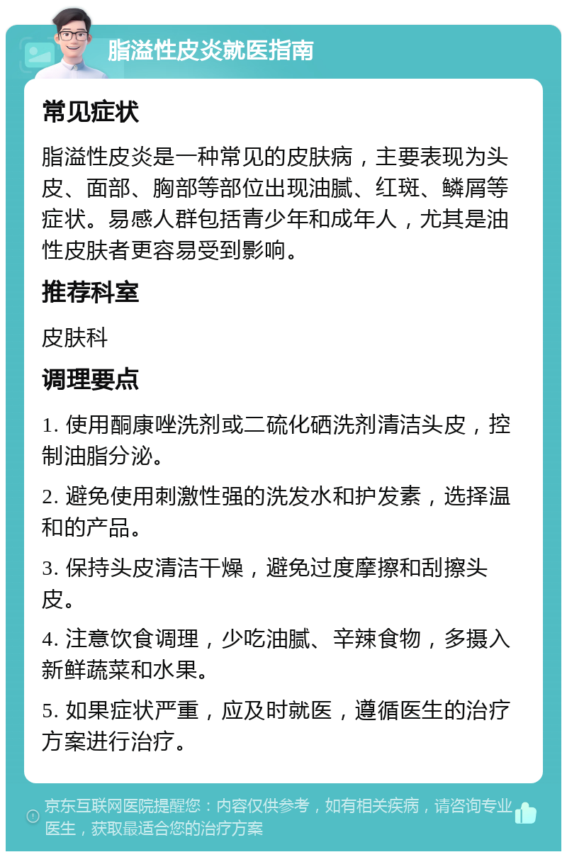 脂溢性皮炎就医指南 常见症状 脂溢性皮炎是一种常见的皮肤病，主要表现为头皮、面部、胸部等部位出现油腻、红斑、鳞屑等症状。易感人群包括青少年和成年人，尤其是油性皮肤者更容易受到影响。 推荐科室 皮肤科 调理要点 1. 使用酮康唑洗剂或二硫化硒洗剂清洁头皮，控制油脂分泌。 2. 避免使用刺激性强的洗发水和护发素，选择温和的产品。 3. 保持头皮清洁干燥，避免过度摩擦和刮擦头皮。 4. 注意饮食调理，少吃油腻、辛辣食物，多摄入新鲜蔬菜和水果。 5. 如果症状严重，应及时就医，遵循医生的治疗方案进行治疗。