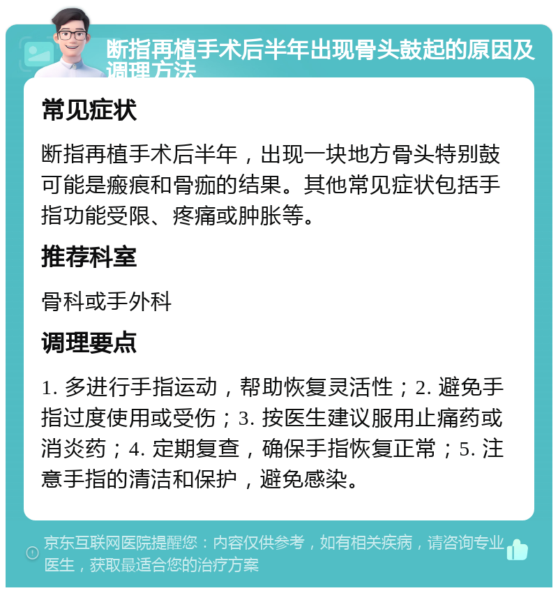 断指再植手术后半年出现骨头鼓起的原因及调理方法 常见症状 断指再植手术后半年，出现一块地方骨头特别鼓可能是瘢痕和骨痂的结果。其他常见症状包括手指功能受限、疼痛或肿胀等。 推荐科室 骨科或手外科 调理要点 1. 多进行手指运动，帮助恢复灵活性；2. 避免手指过度使用或受伤；3. 按医生建议服用止痛药或消炎药；4. 定期复查，确保手指恢复正常；5. 注意手指的清洁和保护，避免感染。