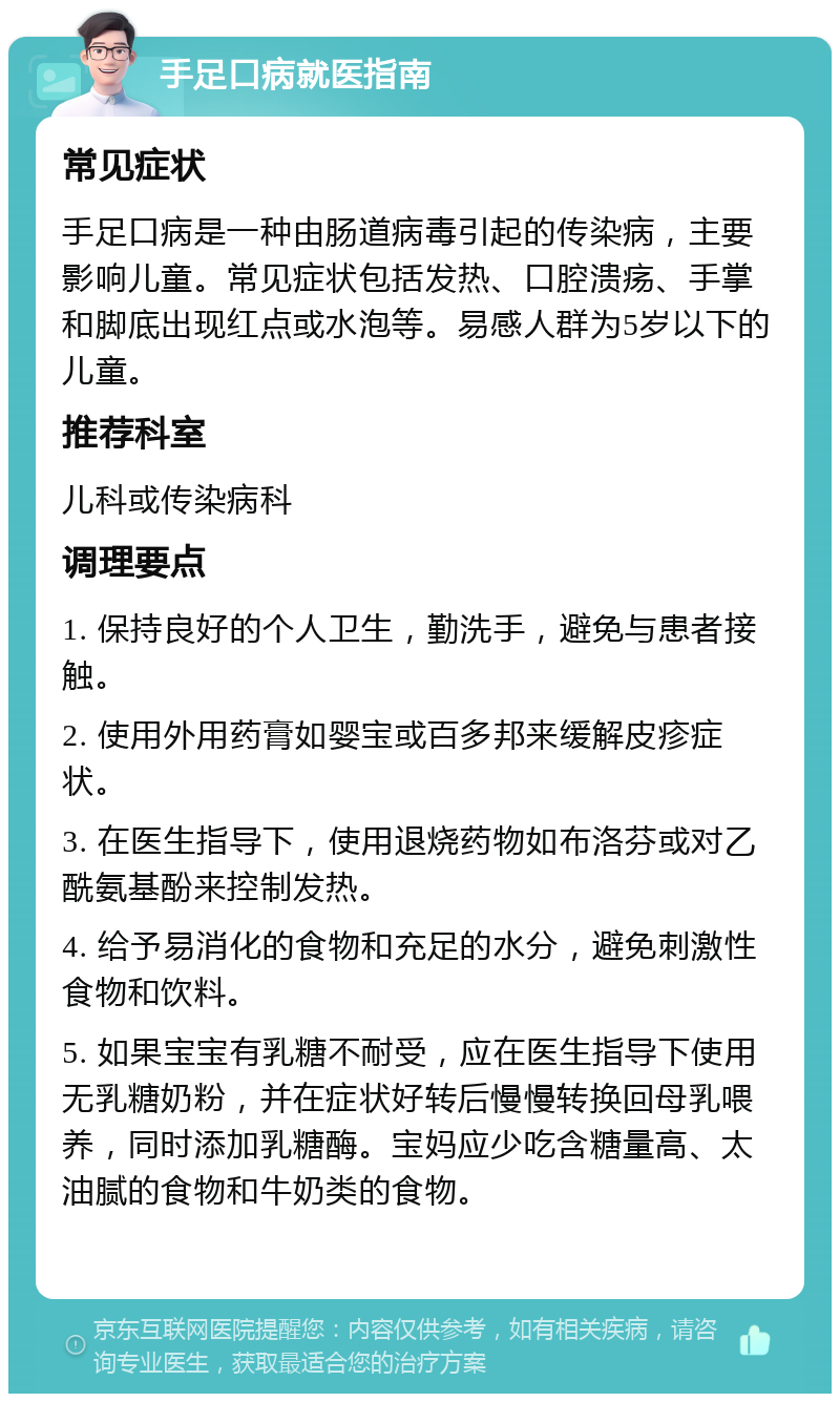 手足口病就医指南 常见症状 手足口病是一种由肠道病毒引起的传染病，主要影响儿童。常见症状包括发热、口腔溃疡、手掌和脚底出现红点或水泡等。易感人群为5岁以下的儿童。 推荐科室 儿科或传染病科 调理要点 1. 保持良好的个人卫生，勤洗手，避免与患者接触。 2. 使用外用药膏如婴宝或百多邦来缓解皮疹症状。 3. 在医生指导下，使用退烧药物如布洛芬或对乙酰氨基酚来控制发热。 4. 给予易消化的食物和充足的水分，避免刺激性食物和饮料。 5. 如果宝宝有乳糖不耐受，应在医生指导下使用无乳糖奶粉，并在症状好转后慢慢转换回母乳喂养，同时添加乳糖酶。宝妈应少吃含糖量高、太油腻的食物和牛奶类的食物。