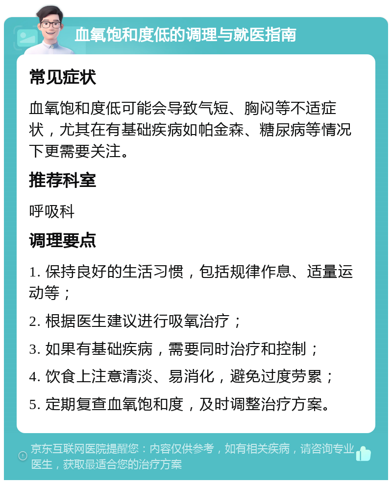 血氧饱和度低的调理与就医指南 常见症状 血氧饱和度低可能会导致气短、胸闷等不适症状，尤其在有基础疾病如帕金森、糖尿病等情况下更需要关注。 推荐科室 呼吸科 调理要点 1. 保持良好的生活习惯，包括规律作息、适量运动等； 2. 根据医生建议进行吸氧治疗； 3. 如果有基础疾病，需要同时治疗和控制； 4. 饮食上注意清淡、易消化，避免过度劳累； 5. 定期复查血氧饱和度，及时调整治疗方案。